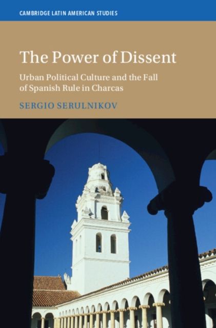 The Power of Dissent : Urban Political Culture and the Fall of Spanish Rule in Charcas