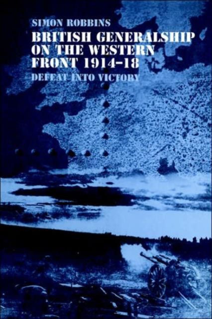 British Generalship on the Western Front 1914-1918 : Defeat into Victory
