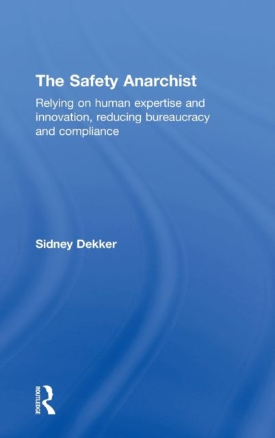 The Safety Anarchist : Relying on human expertise and innovation, reducing bureaucracy and compliance