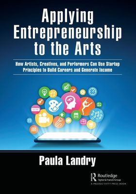 Applying Entrepreneurship to the Arts : How Artists, Creatives, and Performers Can Use Startup Principles to Build Careers and Generate Income