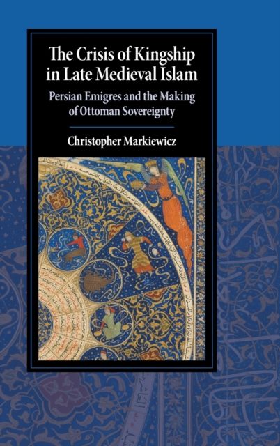 The Crisis of Kingship in Late Medieval Islam : Persian Emigres and the Making of Ottoman Sovereignty