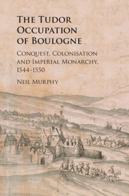 The Tudor Occupation of Boulogne : Conquest, Colonisation and Imperial Monarchy, 1544–1550