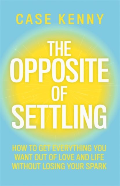 The Opposite of Settling : How to Get Everything You Want Out of Love and Life Without Losing Your Spark