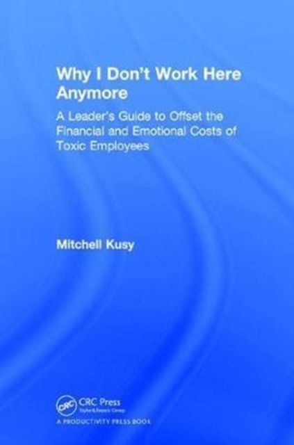 Why I Don't Work Here Anymore : A Leader’s Guide to Offset the Financial and Emotional Costs of Toxic Employees