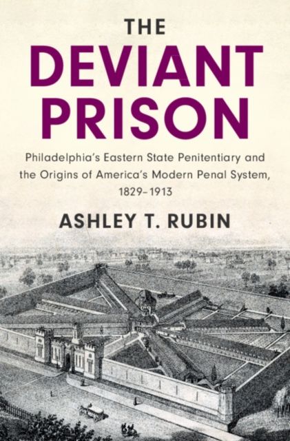 The Deviant Prison : Philadelphia's Eastern State Penitentiary and the Origins of America's Modern Penal System, 1829–1913