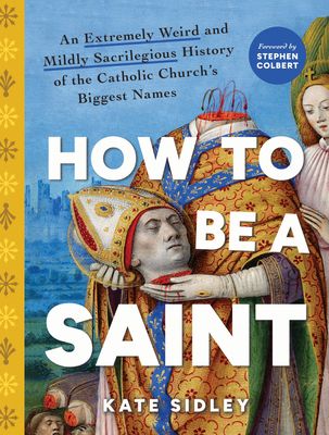 How to Be a Saint : An Extremely Weird and Mildly Sacrilegious History of The Catholic Church's Biggest Names