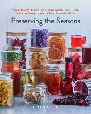 Preserving the Seasons : A Guide to Canned, Jammed, Frozen, Dehydrated, Freeze-Dried, Quick-Pickled, and Infused Produce, Herbs, and Flowers (A Cookbook)