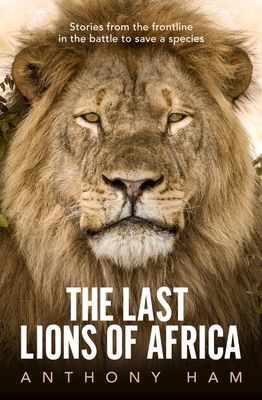 The Last Lions of Africa : Stories from the frontline in the battle to save a species