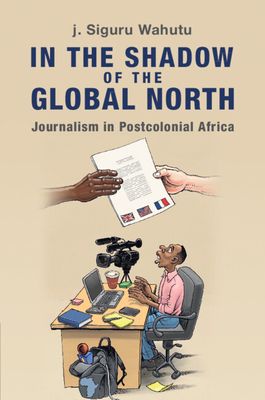 In the Shadow of the Global North : Journalism in Postcolonial Africa