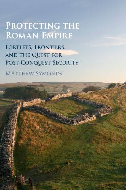 Protecting the Roman Empire : Fortlets, Frontiers, and the Quest for Post-Conquest Security