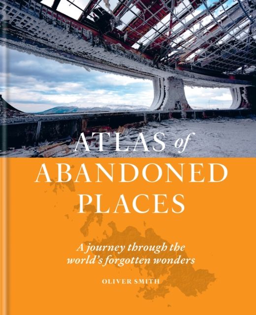 The Atlas of Abandoned Places : A journey through the world's forgotten wonders