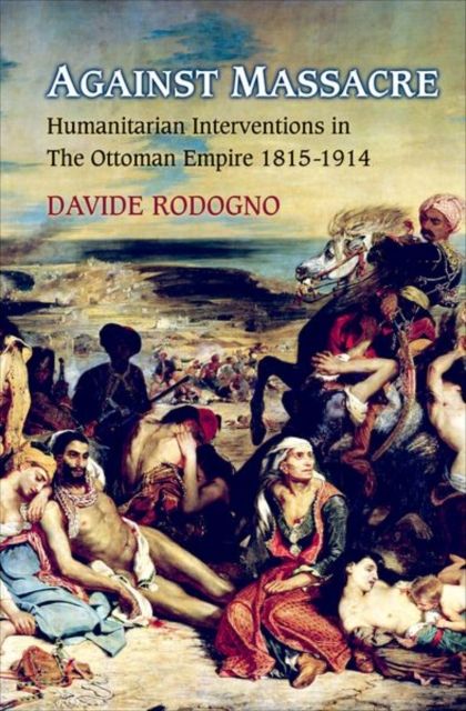 Against Massacre : Humanitarian Interventions in the Ottoman Empire, 1815-1914