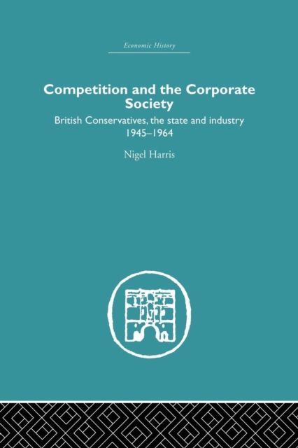 Competition and the Corporate Society : British Conservatives, the state and Industry 1945-1964