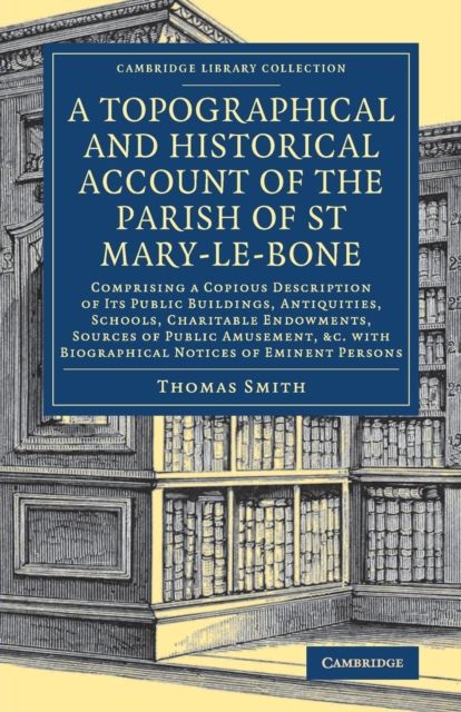 A Topographical and Historical Account of the Parish of St Mary-le-Bone : Comprising a Copious Description of its Public Buildings, Antiquities, Schools, Charitable Endowments, Sources of Public Amusement, etc. with Biographical Notices of Eminent Persons