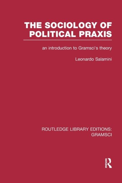 The Sociology of Political Praxis (RLE: Gramsci) : An Introduction to Gramsci's Theory