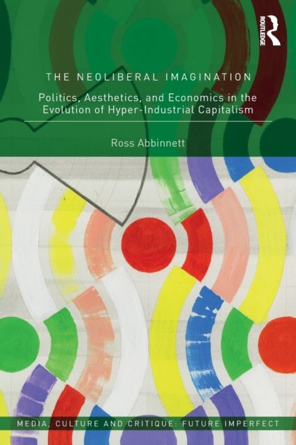 The Neoliberal Imagination : Politics, Aesthetics, and Economics in the Evolution of Hyper-Industrial Capitalism