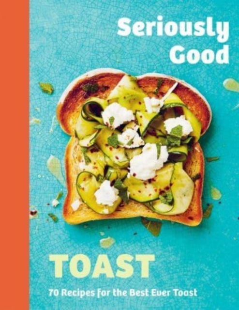Seriously Good Toast : Over 70 Recipes for the Best Ever Toast