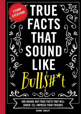 True Facts That Sound Like Bull$#*t : 500 Insane-But-True Facts That Will Shock and Impress Your Friends