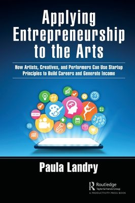 Applying Entrepreneurship to the Arts : How Artists, Creatives, and Performers Can Use Startup Principles to Build Careers and Generate Income