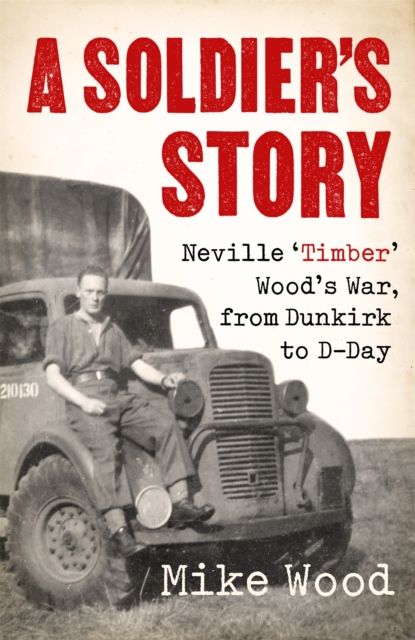 A Soldier's Story : Neville ‘Timber' Wood's War, from Dunkirk to D-Day