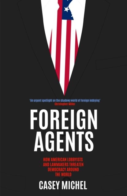 Foreign Agents : How American Lobbyists and Lawmakers Threaten Democracy Around the World