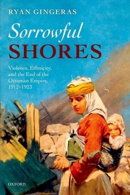 Sorrowful Shores : Violence, Ethnicity, and the End of the Ottoman Empire 1912-1923