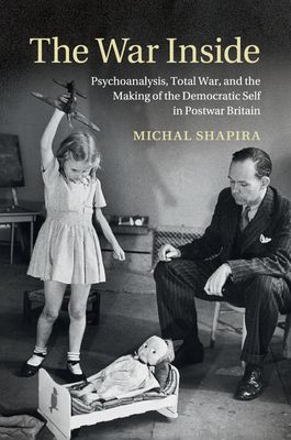 The War Inside : Psychoanalysis, Total War, and the Making of the Democratic Self in Postwar Britain