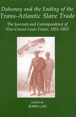 Dahomey and the Ending of the Transatlantic Slave Trade : The Journals and Correspondence of Vice-Consul Louis Fraser, 1851-1852