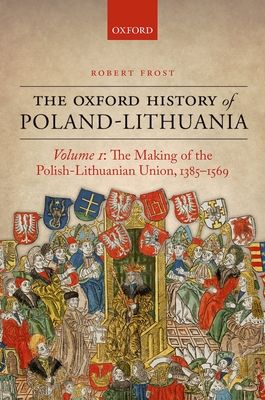 The Oxford History of Poland-Lithuania : Volume I: The Making of the Polish-Lithuanian Union, 1385-1569