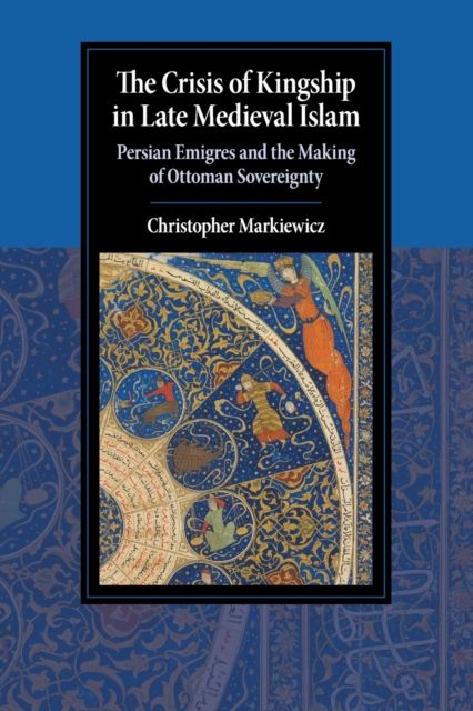 The Crisis of Kingship in Late Medieval Islam : Persian Emigres and the Making of Ottoman Sovereignty