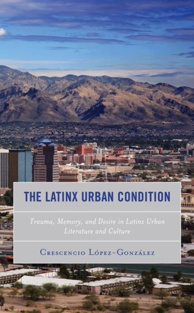 The Latinx Urban Condition : Trauma, Memory, and Desire in Latinx Urban Literature and Culture