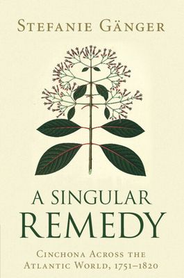 A Singular Remedy : Cinchona Across the Atlantic World, 1751–1820