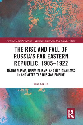 The Rise and Fall of Russia's Far Eastern Republic, 1905–1922 : Nationalisms, Imperialisms, and Regionalisms in and after the Russian Empire