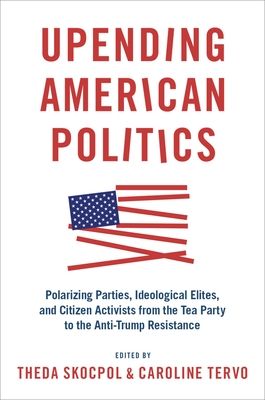 Upending American Politics : Polarizing Parties, Ideological Elites, and Citizen Activists from the Tea Party to the Anti-Trump Resistance