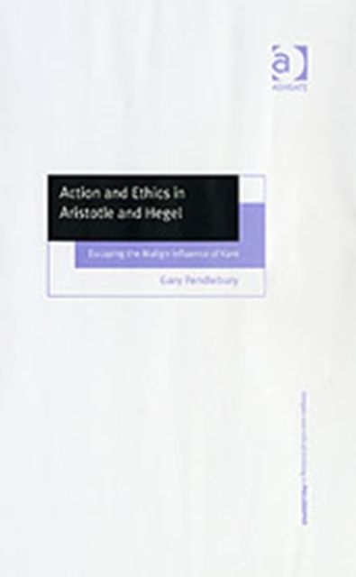 Action and Ethics in Aristotle and Hegel : Escaping the Malign Influence of Kant