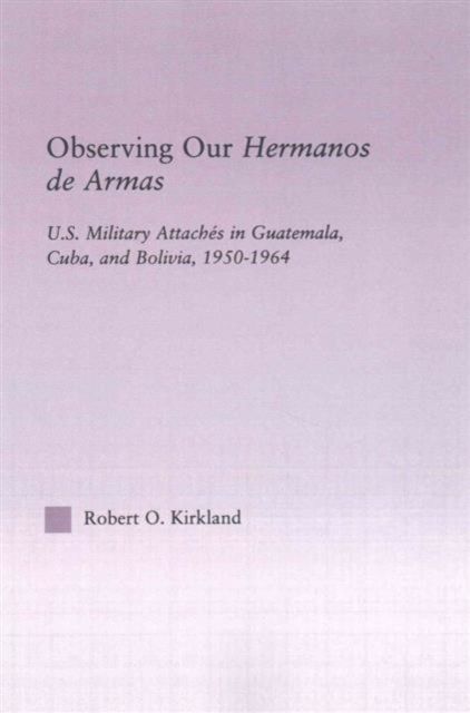 Observing our Hermanos de Armas : U.S. Military Attaches in Guatemala, Cuba and Bolivia, 1950-1964