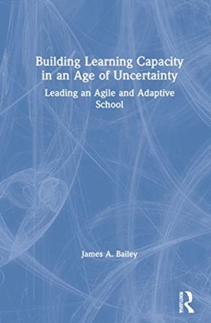 Building Learning Capacity in an Age of Uncertainty : Leading an Agile and Adaptive School