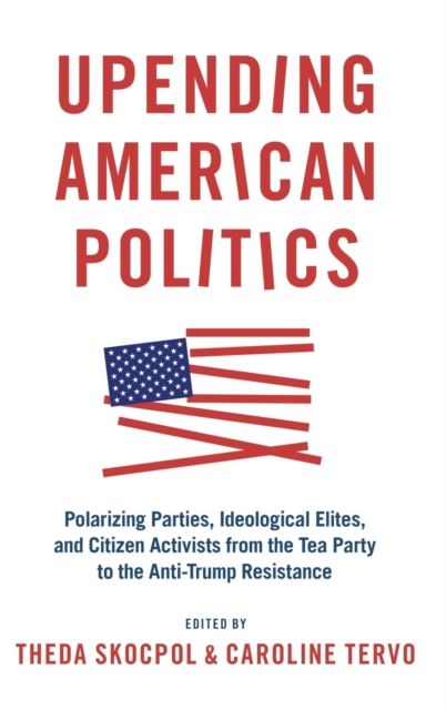 Upending American Politics : Polarizing Parties, Ideological Elites, and Citizen Activists from the Tea Party to the Anti-Trump Resistance