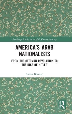 America's Arab Nationalists : From the Ottoman Revolution to the Rise of Hitler