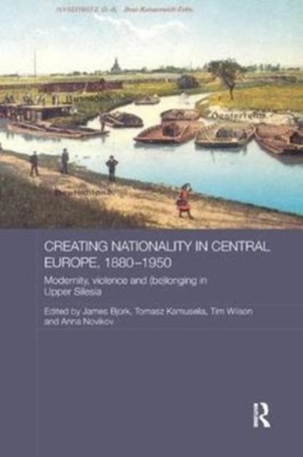 Creating Nationality in Central Europe, 1880-1950 : Modernity, Violence and (Be) Longing in Upper Silesia
