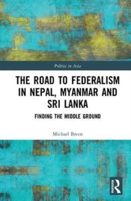 The Road to Federalism in Nepal, Myanmar and Sri Lanka : Finding the Middle Ground