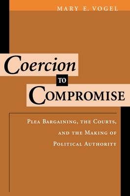 Coercion to Compromise : Plea Bargaining, the Courts, and the Making of Political Authority