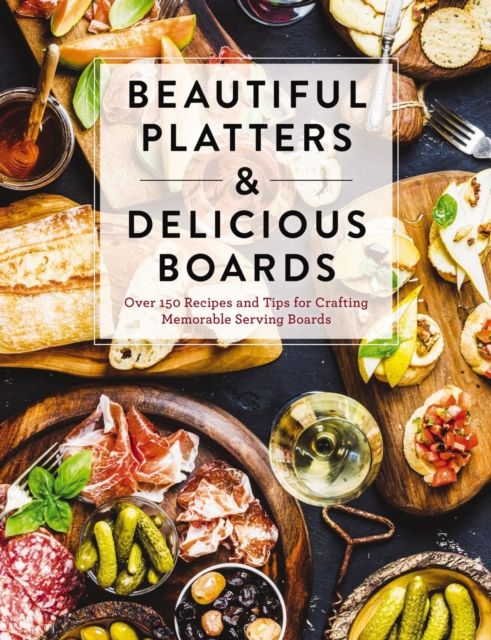 Beautiful Platters and   Delicious Boards : Over 150 Recipes and Tips for Crafting Memorable Charcuterie Serving Boards