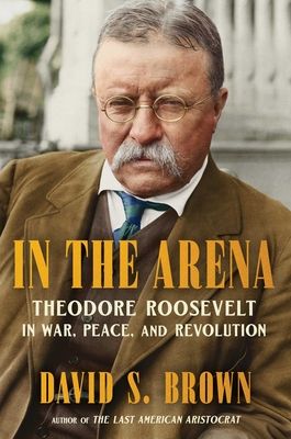In the Arena : Theodore Roosevelt in War, Peace, and Revolution