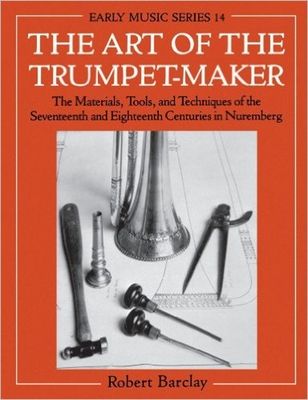 The Art of the Trumpet-Maker : The Materials, Tools, and Techniques of the Seventeenth and Eighteenth Centuries in Nuremberg