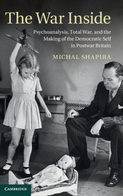 The War Inside : Psychoanalysis, Total War, and the Making of the Democratic Self in Postwar Britain