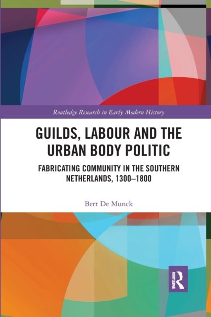 Guilds, Labour and the Urban Body Politic : Fabricating Community in the Southern Netherlands, 1300-1800