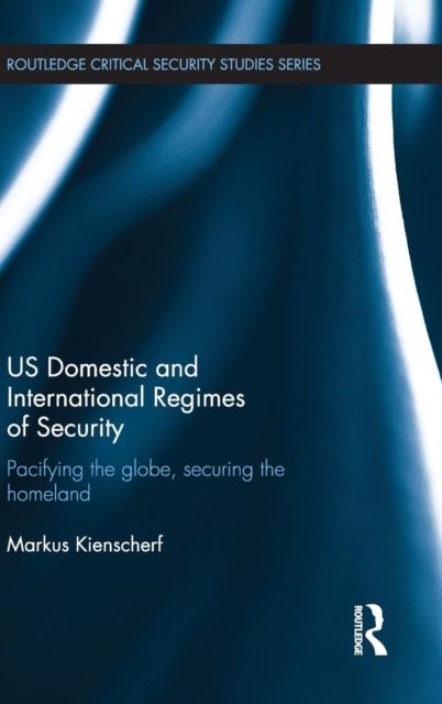 US Domestic and International Regimes of Security : Pacifying the Globe, Securing the Homeland