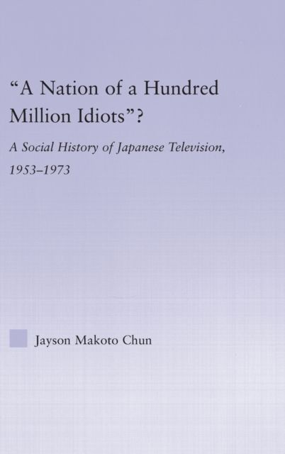 A Nation of a Hundred Million Idiots : A Social History of Japanese Television, 1953 - 1973