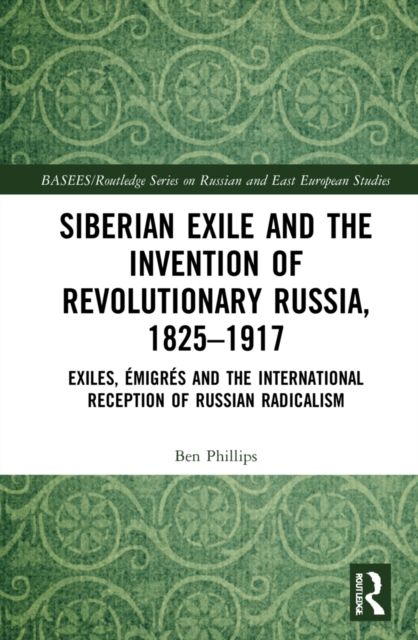Siberian Exile and the Invention of Revolutionary Russia, 1825–1917 : Exiles, Emigres and the International Reception of Russian Radicalism